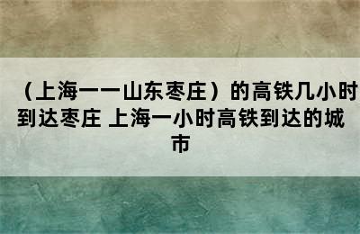 （上海一一山东枣庄）的高铁几小时到达枣庄 上海一小时高铁到达的城市